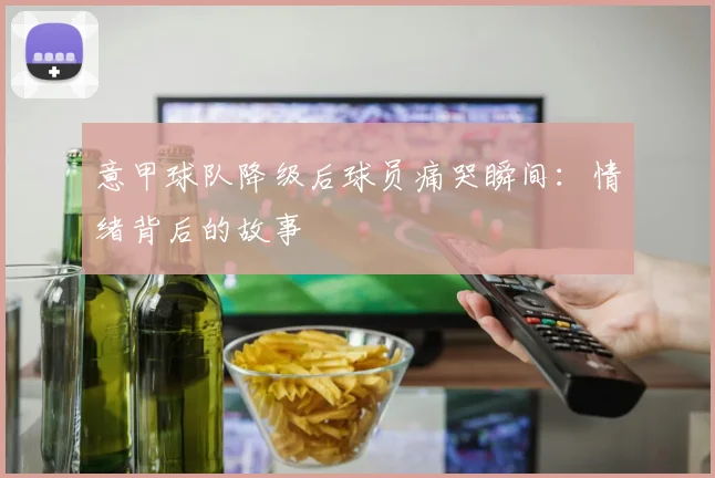 意甲球队降级后球员痛哭瞬间：情绪背后的故事