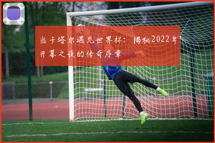 当卡塔尔遇见世界杯：揭秘2022年开幕之夜的传奇序章