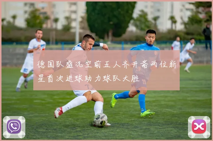 德国队盛况空前五人齐开斋两位新星首次进球助力球队大胜