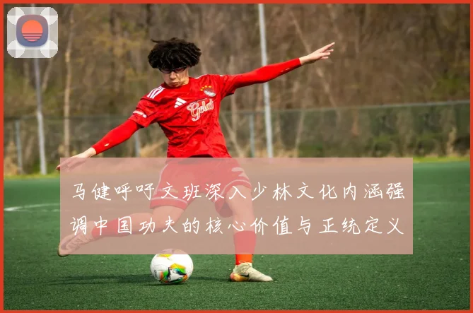 马健呼吁文班深入少林文化内涵强调中国功夫的核心价值与正统定义