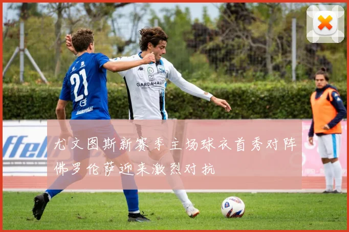 尤文图斯新赛季主场球衣首秀对阵佛罗伦萨迎来激烈对抗