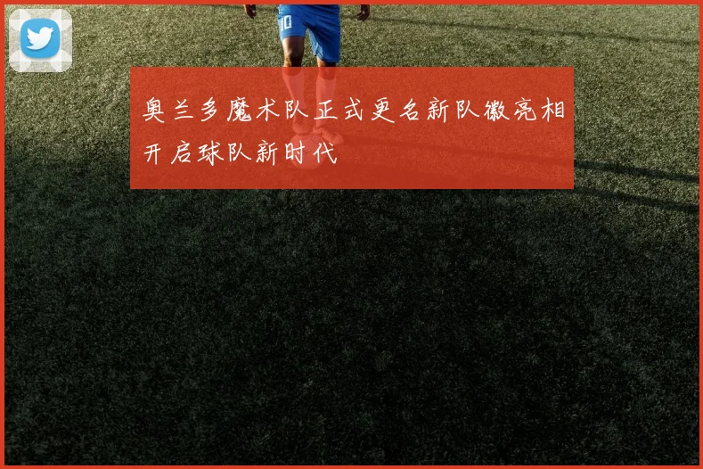 奥兰多魔术队正式更名新队徽亮相开启球队新时代
