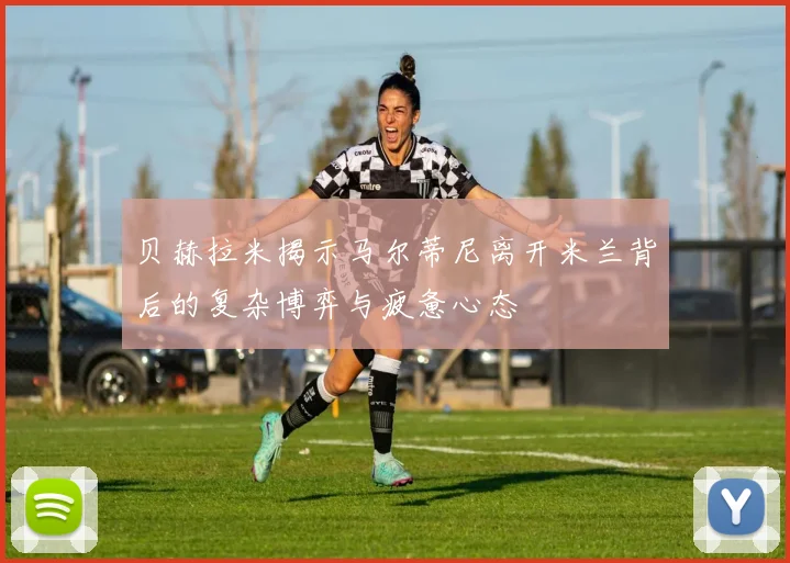 贝赫拉米揭示马尔蒂尼离开米兰背后的复杂博弈与疲惫心态