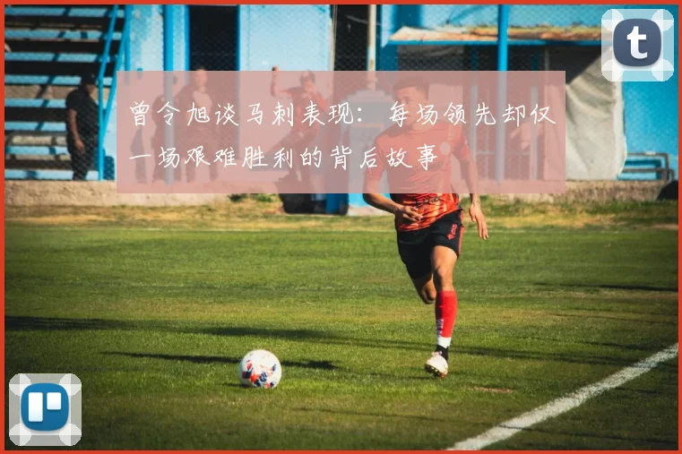 曾令旭谈马刺表现：每场领先却仅一场艰难胜利的背后故事