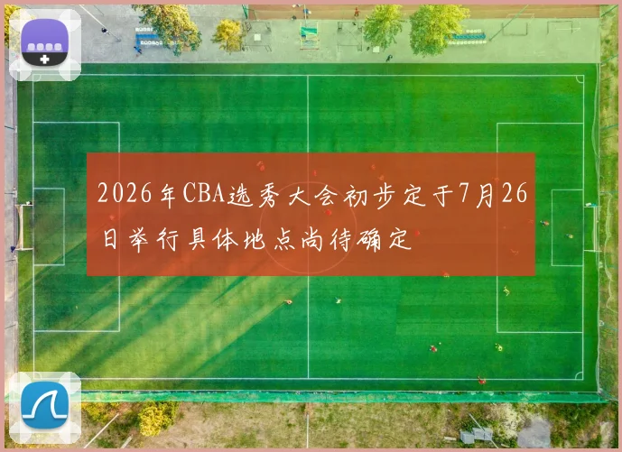 2026年CBA选秀大会初步定于7月26日举行具体地点尚待确定