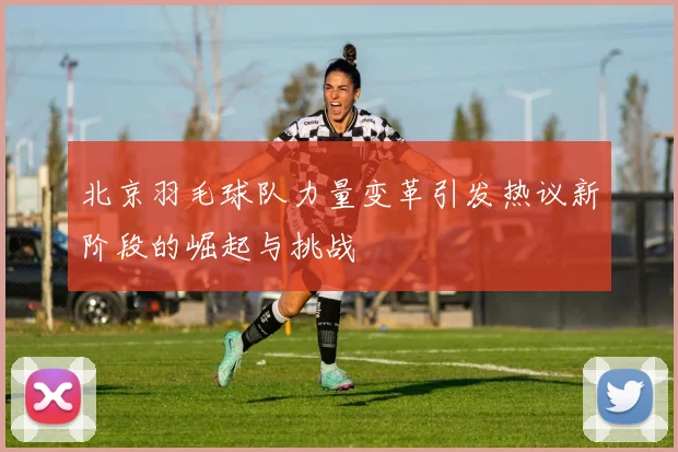北京羽毛球队力量变革引发热议新阶段的崛起与挑战