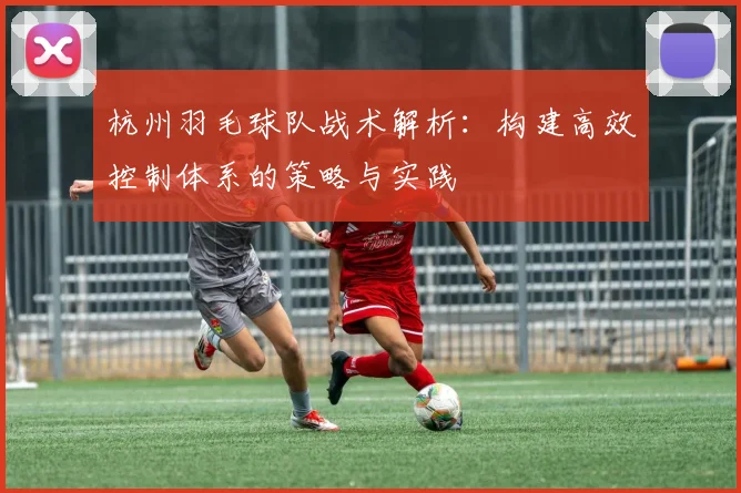 杭州羽毛球队战术解析：构建高效控制体系的策略与实践