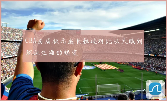 CBA历届状元成长轨迹对比从天赋到职业生涯的蜕变